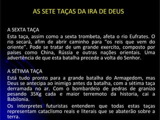 AS SETE TAÇAS DA IRA DE DEUS
A SEXTA TAÇA
Esta taça, assim como a sexta trombeta, afeta o rio Eufrates. O
rio secará, afim de abrir caminho para “os reis que vem do
oriente”. Pode se tratar de um grande exercito, composto por
países como China, Rússia e outras nações orientais. Uma
advertência de que esta batalha precede a volta do Senhor.
A SÉTIMA TAÇA
Está tudo pronto para a grande batalha do Armagedom, mas
Deus se antecipa ao inimigo antes da batalha, com a sétima taça
derramada no ar. Com o bombardeio de pedras de granizo
pesando 35Kg cada e maior terremoto da historia, cai a
Babilonia.
Os interpretes futuristas entendem que todas estas taças
representam cataclismo reais e literais que se abaterão sobre a
terra.
 