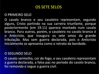 OS SETE SELOS
O PRIMEIRO SELO
O cavalo branco e seu cavaleiro representam, segundo
alguns, Cristo partindo na sua carreira triunfante, porque
posteriormente (em 19.11) aparece montado num cavalo
branco. Para outros, porém, o cavaleiro no cavalo branco é
o Anticristo, que inaugura os sete amos da grande
tribulação. Mas sem guerra declarada, pois o Anticristo
inicialmente se apresenta como o retrato da bondade.
O SEGUNDO SELO
O cavalo vermelho, cor de fogo, e seu cavaleiro representam
a guerra declarada, a falsa paz no período do cavalo branco,
foi removida e segue a guerra civil.
 