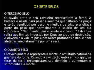 OS SETE SELOS
O TERCEIRO SELO
O cavalo preto e seu cavaleiro representam a fome. A
balança é usada para pesar alimentos que faltarão na praça
e serão vendidos por peso. A medida de trigo é a oitava
parte do peso que normalmente o salário de um dia
compraria. “Não danifiquem o azeite e o vinho!” talvez se
refira aos limites impostos por Deus ao grau de destruição.
A oliveira e a videira possuem raízes profundas e não seriam
afetadas imediatamente por uma seca.
O QUARTO SELO
O cavalo amarelo representa a morte, o resultado natural da
guerra e da fome. Quando a civilização entra em colapso, as
feras da terra reconquistam seu domínio e aumentam o
sofrimento e a morte.
 