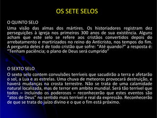 OS SETE SELOS
O QUINTO SELO
Uma visão das almas dos mártires. Os historiadores registram dez
perseguições à igreja nos primeiros 300 anos de sua existência. Alguns
acham que este selo se refere aos cristãos convertidos depois do
arrebatamento e martirizados no reino do Anticristo, nos tempos do fim.
A pergunta deles é de todo cristão que sofre: “Até quando?” a resposta é:
“Tenham paciência; o plano de Deus será cumprido”
O SEXTO SELO
O sexto selo contem convulsões terríveis que sacudirão a terra e afetarão
o sol, a Lua e as estrelas. Uma chuva de meteoros provocará destruição, e
haverá mudanças na crosta terrestre. Não se trata de uma calamidade
natural localizada, mas de terror em ambito mundial. Será tão terrível que
todos – incluindo os poderosos – reconhecerão que estes eventos são
“atos de Deus” no sentido mais terrível e real da expressão. Reconhecerão
de que se trata do juízo divino e o que o fim está próximo.
 