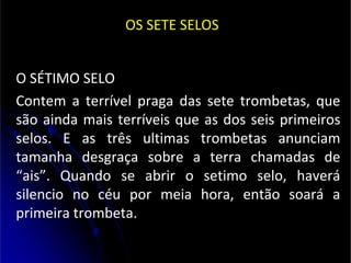 OS SETE SELOS
O SÉTIMO SELO
Contem a terrível praga das sete trombetas, que
são ainda mais terríveis que as dos seis primeiros
selos. E as três ultimas trombetas anunciam
tamanha desgraça sobre a terra chamadas de
“ais”. Quando se abrir o setimo selo, haverá
silencio no céu por meia hora, então soará a
primeira trombeta.
 
