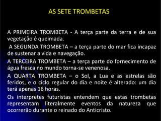 AS SETE TROMBETAS
A PRIMEIRA TROMBETA - A terça parte da terra e de sua
vegetação é queimada.
A SEGUNDA TROMBETA – a terça parte do mar fica incapaz
de sustenar a vida e navegação.
A TERCEIRA TROMBETA – a terça parte do fornecimento de
água fresca no mundo torna-se venenosa.
A QUARTA TROMBETA – o Sol, a Lua e as estrelas são
feridos, e o ciclo regular do dia e noite é alterado: um dia
terá apenas 16 horas.
Os interpretes futuristas entendem que estas trombetas
representam literalmente eventos da natureza que
ocorrerão durante o reinado do Anticristo.
 