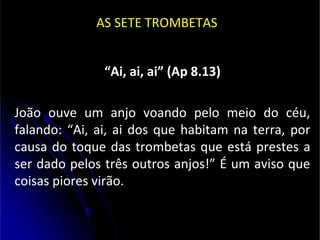 AS SETE TROMBETAS
“Ai, ai, ai” (Ap 8.13)
João ouve um anjo voando pelo meio do céu,
falando: “Ai, ai, ai dos que habitam na terra, por
causa do toque das trombetas que está prestes a
ser dado pelos três outros anjos!” É um aviso que
coisas piores virão.
 