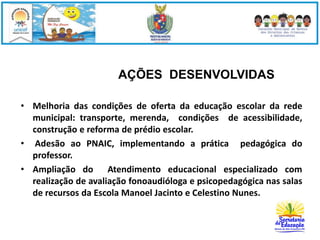AÇÕES DESENVOLVIDAS 
• Melhoria das condições de oferta da educação escolar da rede 
municipal: transporte, merenda, condições de acessibilidade, 
construção e reforma de prédio escolar. 
• Adesão ao PNAIC, implementando a prática pedagógica do 
professor. 
• Ampliação do Atendimento educacional especializado com 
realização de avaliação fonoaudióloga e psicopedagógica nas salas 
de recursos da Escola Manoel Jacinto e Celestino Nunes. 
 