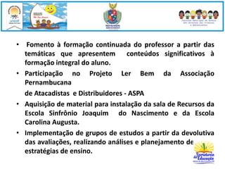 • Fomento à formação continuada do professor a partir das 
temáticas que apresentem conteúdos significativos à 
formação integral do aluno. 
• Participação no Projeto Ler Bem da Associação 
Pernambucana 
de Atacadistas e Distribuidores - ASPA 
• Aquisição de material para instalação da sala de Recursos da 
Escola Sinfrônio Joaquim do Nascimento e da Escola 
Carolina Augusta. 
• Implementação de grupos de estudos a partir da devolutiva 
das avaliações, realizando análises e planejamento de novas 
estratégias de ensino. 
 