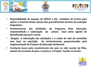 • Disponibilidade de equipes da SEDUC e das Unidades de Ensino para 
aplicar a Provinha Brasil, dentro dos procedimentos formais da avaliação 
diagnóstica. 
• Fortalecimento das atividades do Programa Mais Educação, 
empreendendo a valorização da cultura local como agente de 
identificação pessoal e social. 
• Resgate à valorização das atividades e o modo de vida do semiárido 
com base na aquisição de conhecimentos proporcionados pela 
implementação de Projetos de Educação Ambiental. 
• Constante busca pelo envolvimento dos pais na vida escolar do filho, 
através de encontro de pais e mestres e o Projeto Família na Escola. 
 