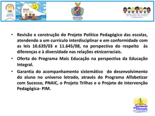 • Revisão e construção do Projeto Político Pedagógico das escolas, 
atendendo a um currículo interdisciplinar e em conformidade com 
as leis 10.639/03 e 11.645/08, na perspectiva do respeito às 
diferenças e à diversidade nas relações etnicorraciais. 
• Oferta do Programa Mais Educação na perspectiva da Educação 
Integral. 
• Garantia do acompanhamento sistemático do desenvolvimento 
do aluno no universo letrado, através do Programa Alfabetizar 
com Sucesso, PNAIC, o Projeto Trilhas e o Projeto de Intervenção 
Pedagógica- PIM. 
 