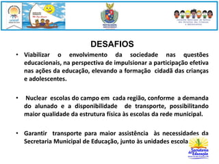 DESAFIOS 
• Viabilizar o envolvimento da sociedade nas questões 
educacionais, na perspectiva de impulsionar a participação efetiva 
nas ações da educação, elevando a formação cidadã das crianças 
e adolescentes. 
• Nuclear escolas do campo em cada região, conforme a demanda 
do alunado e a disponibilidade de transporte, possibilitando 
maior qualidade da estrutura física às escolas da rede municipal. 
• Garantir transporte para maior assistência às necessidades da 
Secretaria Municipal de Educação, junto às unidades escolares. 
 