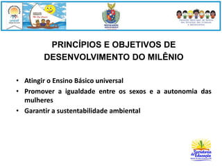 PRINCÍPIOS E OBJETIVOS DE 
DESENVOLVIMENTO DO MILÊNIO 
• Atingir o Ensino Básico universal 
• Promover a igualdade entre os sexos e a autonomia das 
mulheres 
• Garantir a sustentabilidade ambiental 
 
