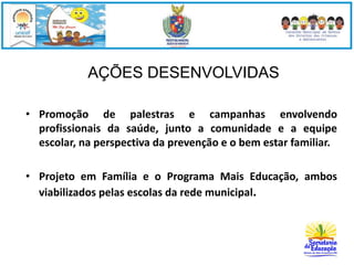 AÇÕES DESENVOLVIDAS 
• Promoção de palestras e campanhas envolvendo 
profissionais da saúde, junto a comunidade e a equipe 
escolar, na perspectiva da prevenção e o bem estar familiar. 
• Projeto em Família e o Programa Mais Educação, ambos 
viabilizados pelas escolas da rede municipal. 
 