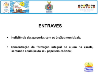 ENTRAVES 
• Ineficiência das parcerias com os órgãos municipais. 
• Concentração da formação integral do aluno na escola, 
isentando a família do seu papel educacional. 
 