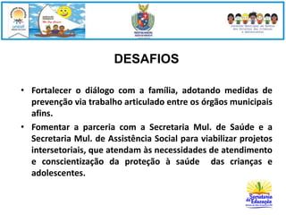 DESAFIOS 
• Fortalecer o diálogo com a família, adotando medidas de 
prevenção via trabalho articulado entre os órgãos municipais 
afins. 
• Fomentar a parceria com a Secretaria Mul. de Saúde e a 
Secretaria Mul. de Assistência Social para viabilizar projetos 
intersetoriais, que atendam às necessidades de atendimento 
e conscientização da proteção à saúde das crianças e 
adolescentes. 
 