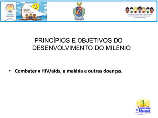 PRINCÍPIOS E OBJETIVOS DO 
DESENVOLVIMENTO DO MILÊNIO 
• Combater o HIV/aids, a malária e outras doenças. 
 