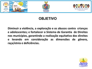OBJETIVO 
Diminuir a violência, a exploração e os abusos contra crianças 
e adolescentes; e fortalecer o Sistema de Garantia de Direitos 
nos municípios, garantindo a realização equitativa dos direitos 
e levando em consideração as dimensões de gênero, 
raça/etnia e deficiências. 
 