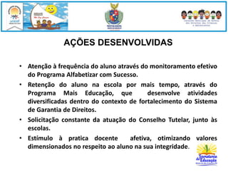 AÇÕES DESENVOLVIDAS 
• Atenção à frequência do aluno através do monitoramento efetivo 
do Programa Alfabetizar com Sucesso. 
• Retenção do aluno na escola por mais tempo, através do 
Programa Mais Educação, que desenvolve atividades 
diversificadas dentro do contexto de fortalecimento do Sistema 
de Garantia de Direitos. 
• Solicitação constante da atuação do Conselho Tutelar, junto às 
escolas. 
• Estímulo à pratica docente afetiva, otimizando valores 
dimensionados no respeito ao aluno na sua integridade. 
 