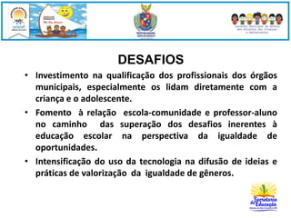 DESAFIOS 
• Investimento na qualificação dos profissionais dos órgãos 
municipais, especialmente os lidam diretamente com a 
criança e o adolescente. 
• Fomento à relação escola-comunidade e professor-aluno 
no caminho das superação dos desafios inerentes à 
educação escolar na perspectiva da igualdade de 
oportunidades. 
• Intensificação do uso da tecnologia na difusão de ideias e 
práticas de valorização da igualdade de gêneros. 
 