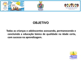 OBJETIVO 
Todas as crianças e adolescentes acessando, permanecendo e 
concluindo a educação básica de qualidade na idade certa, 
com sucesso na aprendizagem. 
 