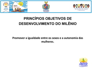 PRINCÍPIOS OBJETIVOS DE 
DESENVOLVIMENTO DO MILÊNIO 
Promover a igualdade entre os sexos e a autonomia das 
mulheres. 
 