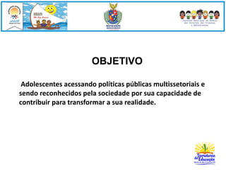 OBJETIVO 
Adolescentes acessando políticas públicas multissetoriais e 
sendo reconhecidos pela sociedade por sua capacidade de 
contribuir para transformar a sua realidade. 
 