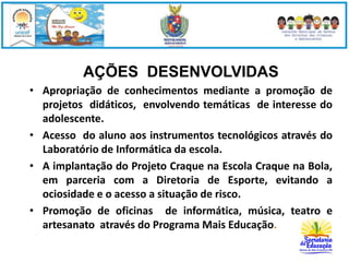 AÇÕES DESENVOLVIDAS 
• Apropriação de conhecimentos mediante a promoção de 
projetos didáticos, envolvendo temáticas de interesse do 
adolescente. 
• Acesso do aluno aos instrumentos tecnológicos através do 
Laboratório de Informática da escola. 
• A implantação do Projeto Craque na Escola Craque na Bola, 
em parceria com a Diretoria de Esporte, evitando a 
ociosidade e o acesso a situação de risco. 
• Promoção de oficinas de informática, música, teatro e 
artesanato através do Programa Mais Educação. 
 