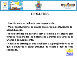 DESAFIOS 
• Investimento na melhoria do espaço escolar. 
• Maior envolvimento da equipe escolar com as atividades do 
Mais Educação. 
• Fortalecimento da parceria com a família e os órgãos com 
funções relacionadas ao Sistema de Garantia dos Direitos da 
Criança e do Adolescente. 
• Adoção de estratégias que viabilizem a superação da visão de 
que a educação é papel exclusivo da escola e não de toda 
sociedade. 
 