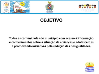 OBJETIVO 
Todas as comunidades do município com acesso à informação 
e conhecimentos sobre a situação das crianças e adolescentes 
e promovendo iniciativas pela redução das desigualdades. 
 