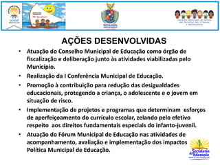 AÇÕES DESENVOLVIDAS 
• Atuação do Conselho Municipal de Educação como órgão de 
fiscalização e deliberação junto às atividades viabilizadas pelo 
Município. 
• Realização da I Conferência Municipal de Educação. 
• Promoção à contribuição para redução das desigualdades 
educacionais, protegendo a criança, o adolescente e o jovem em 
situação de risco. 
• Implementação de projetos e programas que determinam esforços 
de aperfeiçoamento do currículo escolar, zelando pelo efetivo 
respeito aos direitos fundamentais especiais do infanto-juvenil. 
• Atuação do Fórum Municipal de Educação nas atividades de 
acompanhamento, avaliação e implementação dos impactos da 
Política Municipal de Educação. 
 