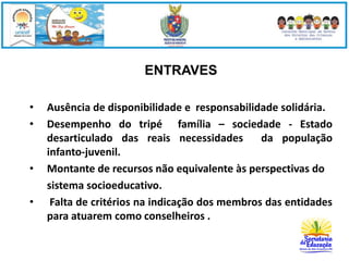 ENTRAVES 
• Ausência de disponibilidade e responsabilidade solidária. 
• Desempenho do tripé família – sociedade - Estado 
desarticulado das reais necessidades da população 
infanto-juvenil. 
• Montante de recursos não equivalente às perspectivas do 
sistema socioeducativo. 
• Falta de critérios na indicação dos membros das entidades 
para atuarem como conselheiros . 
 