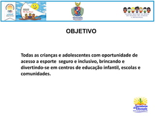 OBJETIVO 
Todas as crianças e adolescentes com oportunidade de 
acesso a esporte seguro e inclusivo, brincando e 
divertindo-se em centros de educação infantil, escolas e 
comunidades. 
 