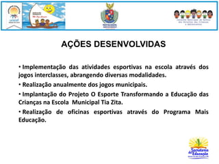 AÇÕES DESENVOLVIDAS 
• Implementação das atividades esportivas na escola através dos 
jogos interclasses, abrangendo diversas modalidades. 
• Realização anualmente dos jogos municipais. 
• Implantação do Projeto O Esporte Transformando a Educação das 
Crianças na Escola Municipal Tia Zita. 
• Realização de oficinas esportivas através do Programa Mais 
Educação. 
 