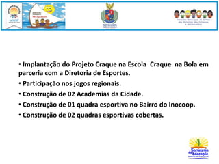 • Implantação do Projeto Craque na Escola Craque na Bola em 
parceria com a Diretoria de Esportes. 
• Participação nos jogos regionais. 
• Construção de 02 Academias da Cidade. 
• Construção de 01 quadra esportiva no Bairro do Inocoop. 
• Construção de 02 quadras esportivas cobertas. 
 