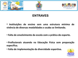 ENTRAVES 
• Instituições de ensino sem uma estrutura mínima de 
vivência de diversas modalidades e acaba se limitando. 
• Falta de envolvimento da escola com a prática do esporte. 
• Profissionais atuando na Educação Física sem preparação 
específica. 
• Falta de implementação da diversidade esportiva. 
 