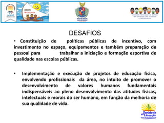DESAFIOS 
• Constituição de políticas públicas de incentivo, com 
investimento no espaço, equipamentos e também preparação de 
pessoal para trabalhar a iniciação e formação esportiva de 
qualidade nas escolas públicas. 
• Implementação e execução de projetos de educação física, 
envolvendo profissionais da área, no intuito de promover o 
desenvolvimento de valores humanos fundamentais 
indispensáveis ao pleno desenvolvimento das atitudes físicas, 
intelectuais e morais do ser humano, em função da melhoria de 
sua qualidade de vida. 
 