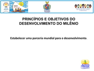 PRINCÍPIOS E OBJETIVOS DO 
DESENVOLVIMENTO DO MILÊNIO 
Estabelecer uma parceria mundial para o desenvolvimento. 
 