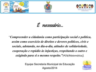 É necessário... 
“Compreender a cidadania como participação social e política, 
assim como exercício de direitos e deveres políticos, civis e 
sociais, adotando, no dia-a-dia, atitudes de solidariedade, 
cooperação e repúdio às injustiças, respeitando o outro e 
exigindo para si o mesmo respeito.”(PCN/Matemática). 
Equipe Secretaria Municipal de Educação 
Agosto/2014 
