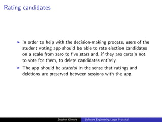 Rating candidates




      In order to help with the decision-making process, users of the
      student voting app should be able to rate election candidates
      on a scale from zero to ﬁve stars and, if they are certain not
      to vote for them, to delete candidates entirely.
      The app should be stateful in the sense that ratings and
      deletions are preserved between sessions with the app.




                       Stephen Gilmore   Software Engineering Large Practical
 