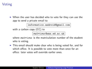 Voting


         When the user has decided who to vote for they can use the
         app to send a private email to
                     informatics.android@gmail.com
         with a carbon copy (CC) to
                          matricno @sms.ed.ac.uk
         where matricno is the matriculation number of the student
         who is voting.
         This email should make clear who is being voted for, and for
         which oﬃce. It is possible to vote more than once for an
         oﬃce: later votes will override earlier ones.




                          Stephen Gilmore   Software Engineering Large Practical
 