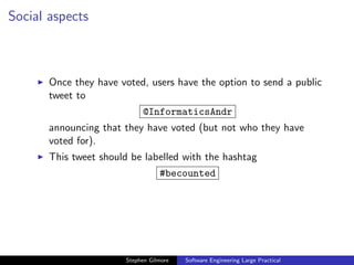 Social aspects



       Once they have voted, users have the option to send a public
       tweet to
                             @InformaticsAndr
       announcing that they have voted (but not who they have
       voted for).
       This tweet should be labelled with the hashtag
                                   #becounted




                        Stephen Gilmore   Software Engineering Large Practical
 
