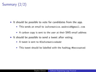 Summary (2/2)



     It should be possible to vote for candidates from the app.
         This sends an email to informatics.android@gmail.com

         A carbon copy is sent to the user at their SMS email address
     It should be possible to send a tweet after voting.
         A tweet is sent to @InformaticsAndr

         This tweet should be labelled with the hashtag #becounted




                      Stephen Gilmore   Software Engineering Large Practical
 