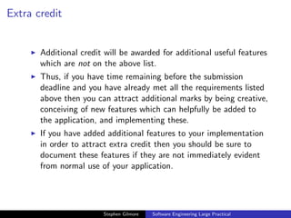 Extra credit


       Additional credit will be awarded for additional useful features
       which are not on the above list.
       Thus, if you have time remaining before the submission
       deadline and you have already met all the requirements listed
       above then you can attract additional marks by being creative,
       conceiving of new features which can helpfully be added to
       the application, and implementing these.
       If you have added additional features to your implementation
       in order to attract extra credit then you should be sure to
       document these features if they are not immediately evident
       from normal use of your application.




                        Stephen Gilmore   Software Engineering Large Practical
 