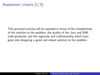 Assessment criteria (1/3)




   This practical exercise will be assessed in terms of the completeness
   of the solution to the problem, the quality of the Java and XML
   code produced, and the ingenuity and craftsmanship which have
   gone into designing a good and robust solution to the problem.




                         Stephen Gilmore   Software Engineering Large Practical
 