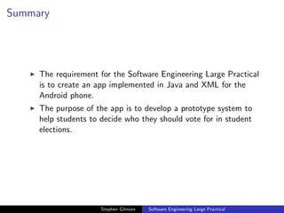 Summary




     The requirement for the Software Engineering Large Practical
     is to create an app implemented in Java and XML for the
     Android phone.
     The purpose of the app is to develop a prototype system to
     help students to decide who they should vote for in student
     elections.




                      Stephen Gilmore   Software Engineering Large Practical
 