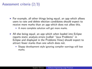 Assessment criteria (2/3)


       For example, all other things being equal, an app which allows
       users to rate and delete election candidates should expect to
       receive more marks than an app which does not allow this.
           A more complete solution will get more marks.

       All else being equal, an app which when loaded into Eclipse
       reports static analysis errors (called “Java Problems” in
       Eclipse and displayed in the Problems View) should expect to
       attract fewer marks than one which does not.
           Sloppy development style ignoring compiler warnings will lose
           marks.




                        Stephen Gilmore   Software Engineering Large Practical
 