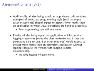 Assessment criteria (3/3)


       Additionally, all else being equal, an app whose code contains
       examples of poor Java programming style (such as empty
       catch statements) should expect to attract fewer marks than
       an application in which Java exceptions are handled gracefully.
           Poor programming style will lose marks.

       Finally, all else being equal, an application which contains
       logging statements (using the class android.util.Log and
       generating calls to Log.d or other methods) would expect to
       attract more marks than an equivalent application without
       logging (because the version with logging is more
       maintainable).
           Including logging will gain marks.




                        Stephen Gilmore   Software Engineering Large Practical
 