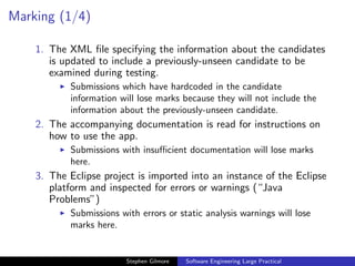 Marking (1/4)

    1. The XML ﬁle specifying the information about the candidates
       is updated to include a previously-unseen candidate to be
       examined during testing.
           Submissions which have hardcoded in the candidate
           information will lose marks because they will not include the
           information about the previously-unseen candidate.
    2. The accompanying documentation is read for instructions on
       how to use the app.
           Submissions with insuﬃcient documentation will lose marks
           here.
    3. The Eclipse project is imported into an instance of the Eclipse
       platform and inspected for errors or warnings (“Java
       Problems”)
           Submissions with errors or static analysis warnings will lose
           marks here.


                         Stephen Gilmore   Software Engineering Large Practical
 