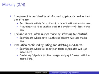 Marking (2/4)

    4. The project is launched as an Android application and run on
       the emulator
           Submissions which fail to install or launch will lose marks here.
           Requiring ﬁles to be pushed onto the emulator will lose marks
           here.
    5. The app is evaluated in user mode by browsing for content.
           Submissions which have insuﬃcient content will lose marks
           here.
    6. Evaluation continued by rating and deleting candidates.
           Submissions which fail to rate or delete candidates will lose
           marks here.
           Producing “Application has unexpectedly quit” errors will lose
           marks here.




                         Stephen Gilmore   Software Engineering Large Practical
 