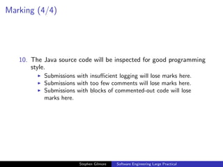 Marking (4/4)




   10. The Java source code will be inspected for good programming
       style.
           Submissions with insuﬃcient logging will lose marks here.
           Submissions with too few comments will lose marks here.
           Submissions with blocks of commented-out code will lose
           marks here.




                        Stephen Gilmore   Software Engineering Large Practical
 