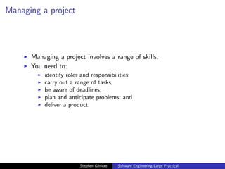 Managing a project




      Managing a project involves a range of skills.
      You need to:
          identify roles and responsibilities;
          carry out a range of tasks;
          be aware of deadlines;
          plan and anticipate problems; and
          deliver a product.




                        Stephen Gilmore   Software Engineering Large Practical
 