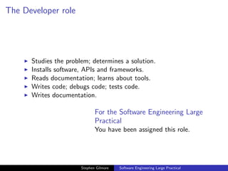 The Developer role




      Studies the problem; determines a solution.
      Installs software, APIs and frameworks.
      Reads documentation; learns about tools.
      Writes code; debugs code; tests code.
      Writes documentation.

                              For the Software Engineering Large
                              Practical
                              You have been assigned this role.




                       Stephen Gilmore   Software Engineering Large Practical
 