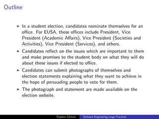 Outline

      In a student election, candidates nominate themselves for an
      oﬃce. For EUSA, these oﬃces include President, Vice
      President (Academic Aﬀairs), Vice President (Societies and
      Activities), Vice President (Services), and others.
      Candidates reﬂect on the issues which are important to them
      and make promises to the student body on what they will do
      about these issues if elected to oﬃce.
      Candidates can submit photographs of themselves and
      election statements explaining what they want to achieve in
      the hope of persuading people to vote for them.
      The photograph and statement are made available on the
      election website.



                       Stephen Gilmore   Software Engineering Large Practical
 